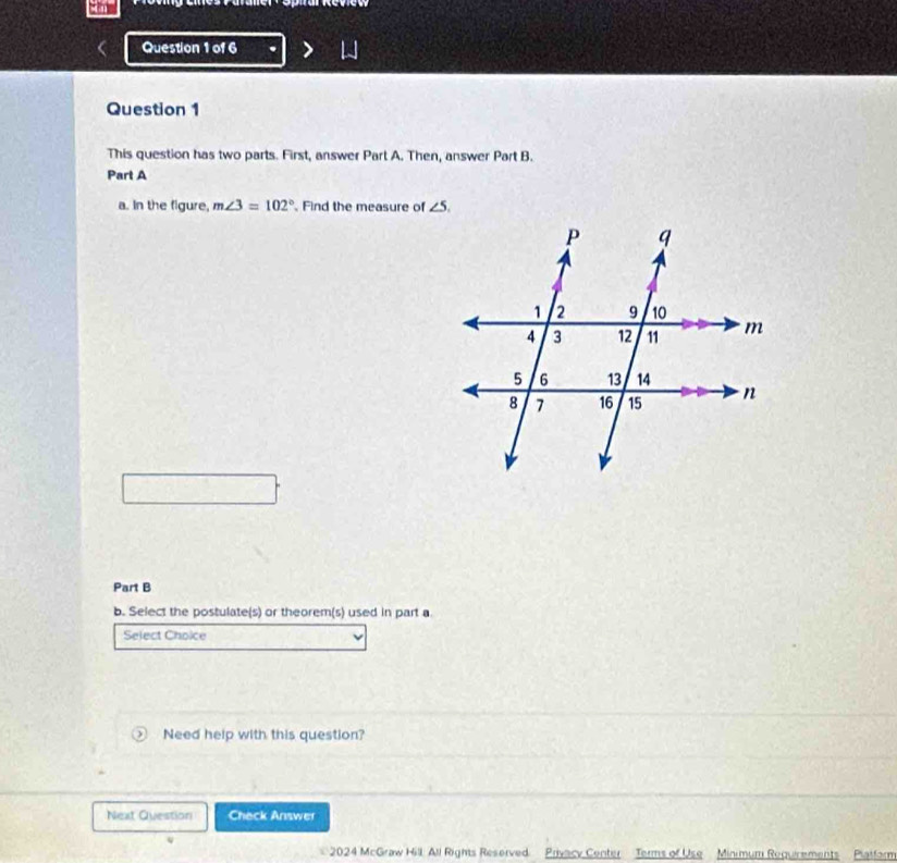 This question has two parts. First, answer Part A. Then, answer Part B. 
Part A 
a. In the figure, m∠ 3=102° Find the measure of ∠ 5. 
Part B 
b. Select the postulate(s) or theorem(s) used in part a 
Select Choice 
Need help with this question? 
Next Question Check Answer 
4 
2024 McGraw Hill. All Rights Reserved Privacy Center Terms of Use Minimum Reguirements Piaiform