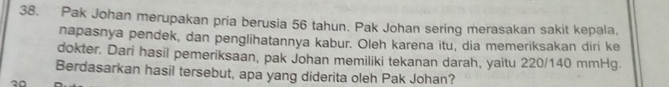 Pak Johan merupakan pria berusia 56 tahun. Pak Johan sering merasakan sakit kepala, 
napasnya pendek, dan penglihatannya kabur. Oleh karena itu, dia memeriksakan diri ke 
dokter. Dari hasil pemeriksaan, pak Johan memiliki tekanan darah, yaitu 220/140 mmHg. 
Berdasarkan hasil tersebut, apa yang diderita oleh Pak Johan?
20