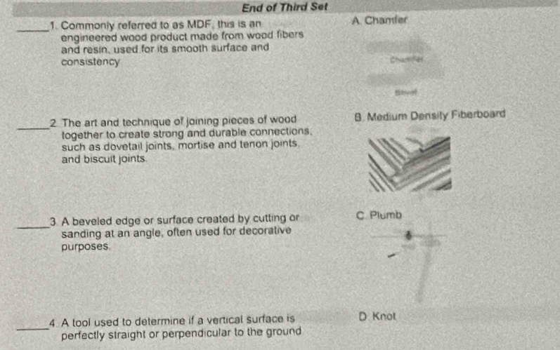 End of Third Set
_1. Commonly referred to as MDF, this is an A. Chamfer
engineered wood product made from wood fibers 
and resin, used for its smooth surface and
consistency Chamfer
Shyal
_
2 The art and technique of joining pieces of wood B. Medium Density Fiberboard
together to create strong and durable connections.
such as dovetail joints, mortise and tenon joints.
and biscult joints.
_
3. A beveled edge or surface created by cutting or C. Plumb
sanding at an angle, often used for decorative
purposes
_
4. A tool used to determine if a vertical surface is D Knot
perfectly straight or perpendicular to the ground