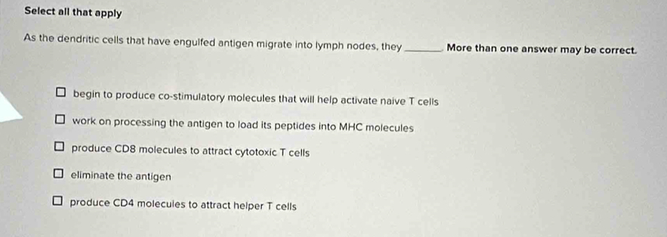 Select all that apply
As the dendritic cells that have engulfed antigen migrate into lymph nodes, they _More than one answer may be correct.
begin to produce co-stimulatory molecules that will help activate naive T cells
work on processing the antigen to load its peptides into MHC molecules
produce CD8 molecules to attract cytotoxic T cells
eliminate the antigen
produce CD4 molecuies to attract helper T cells