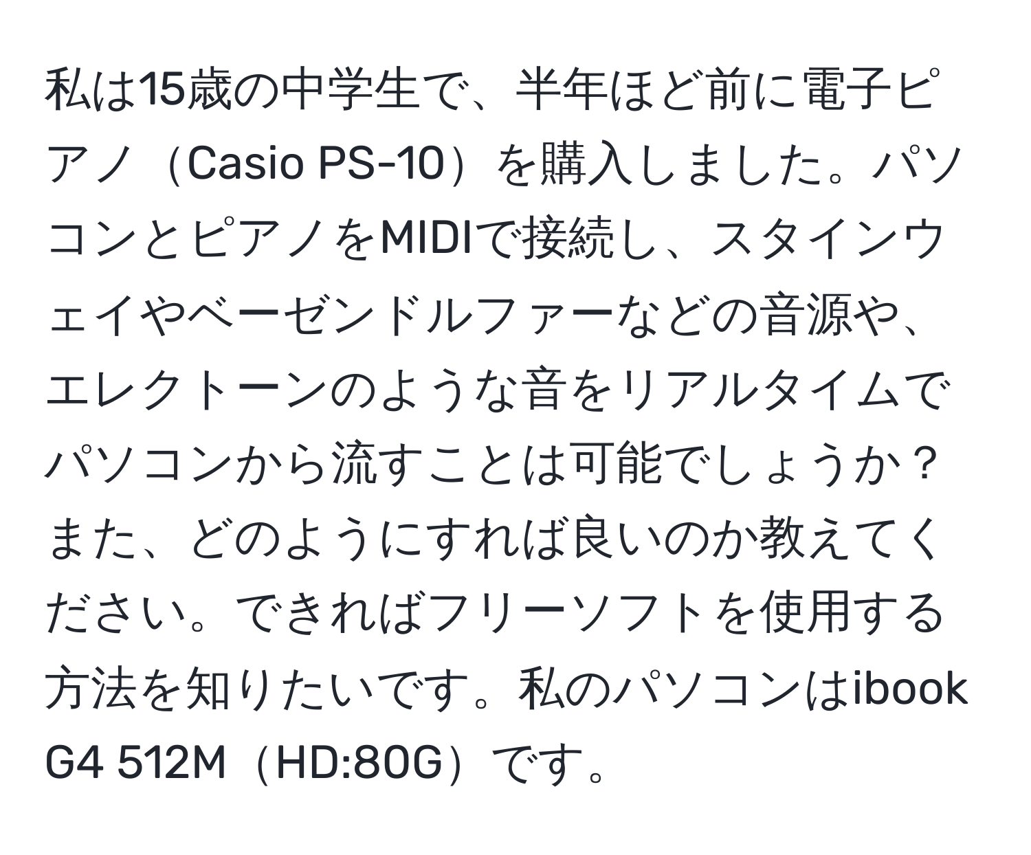 私は15歳の中学生で、半年ほど前に電子ピアノCasio PS-10を購入しました。パソコンとピアノをMIDIで接続し、スタインウェイやベーゼンドルファーなどの音源や、エレクトーンのような音をリアルタイムでパソコンから流すことは可能でしょうか？また、どのようにすれば良いのか教えてください。できればフリーソフトを使用する方法を知りたいです。私のパソコンはibook G4 512MHD:80Gです。