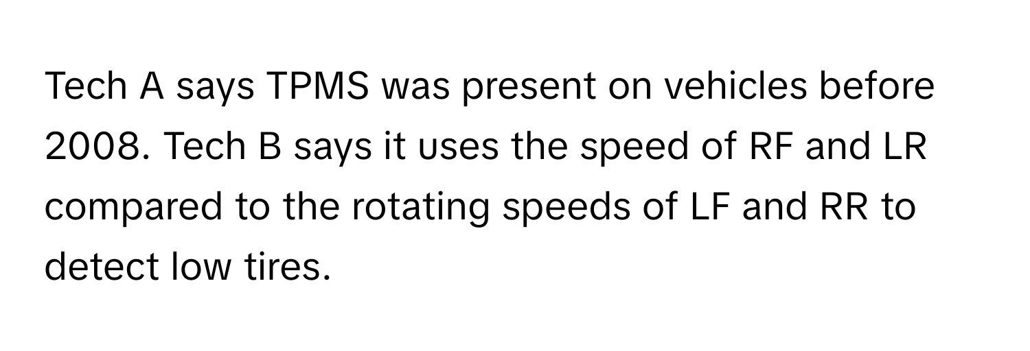 Tech A says TPMS was present on vehicles before 2008. Tech B says it uses the speed of RF and LR compared to the rotating speeds of LF and RR to detect low tires.