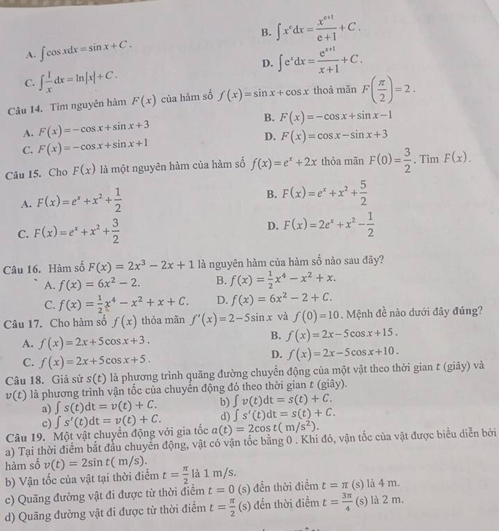 B. ∈t x^cdx= (x^(c+1))/c+1 +C.
A. ∈t cos xdx=sin x+C.
D. ∈t e^xdx= (e^(x+1))/x+1 +C.
C. ∈t  1/x dx=ln |x|+C.
Câu 14. Tìm nguyên hàm F(x) của hàm số f(x)=sin x+cos x thoả mãn F( π /2 )=2.
B. F(x)=-cos x+sin x-1
A. F(x)=-cos x+sin x+3
D.
C. F(x)=-cos x+sin x+1 F(x)=cos x-sin x+3
Câu 15. Cho F(x) là một nguyên hàm của hàm số f(x)=e^x+2x thỏa mãn F(0)= 3/2 . Tim F(x).
B.
A. F(x)=e^x+x^2+ 1/2  F(x)=e^x+x^2+ 5/2 
D.
C. F(x)=e^x+x^2+ 3/2  F(x)=2e^x+x^2- 1/2 
Câu 16. Hàm số F(x)=2x^3-2x+1 là nguyên hàm của hàm số nào sau đây?
A. f(x)=6x^2-2.
B. f(x)= 1/2 x^4-x^2+x.
C. f(x)= 1/2 x^4-x^2+x+C. D. f(x)=6x^2-2+C.
Câu 17. Cho hàm số f(x) thỏa mãn f'(x)=2-5sin x và f(0)=10. Mệnh đề nào dưới đây đúng?
A. f(x)=2x+5cos x+3.
B. f(x)=2x-5cos x+15.
C. f(x)=2x+5cos x+5.
D. f(x)=2x-5cos x+10.
Câu 18. Giả sử s(t) là phương trình quãng đường chuyển động của một vật theo thời gian t (giây) và
v(t) là phương trình vận tổc của chuyên động đó theo thời gian t (giây).
a) ∈t s(t)dt=v(t)+C. b) ∈t v(t)dt=s(t)+C.
d) ∈t s'(t)dt=s(t)+C.
c)
Câu 19. Một vật chuyển động với gia tốc ∈t s'(t)dt=v(t)+C. a(t)=2cos t(m/s^2).
a) Tại thời điểm bắt đầu chuyển động, vật có vận tốc bằng 0 . Khi đó, vận tốc của vật được biểu diễn bởi
hàm số v(t)=2sin t(m/s).
b) Vận tốc của vật tại thời điểm t= π /2 la1m/s.
c) Quãng đường vật đi được từ thời điểm t=0 (s) đến thời điểm t=π (s) là 4 m.
d) Quãng đường vật đi được từ thời điểm t= π /2 (s) đến thời điểm t= 3π /4  (s) là 2 m.