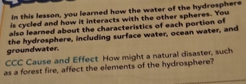 In this lesson, you learned how the water of the hydrosphere 
is cycled and how it interacts with the other spheres. You 
also learned about the characteristics of each portion of 
the hydrosphere, including surface water, ocean water, and 
groundwater. 
CCC Cause and Effect How might a natural disaster, such 
as a forest fire, affect the elements of the hydrosphere?