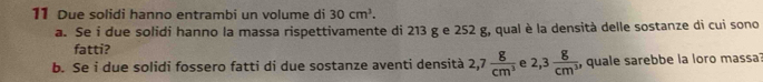 Due solidi hanno entrambi un volume di 30cm^3. 
a. Se i due solidi hanno la massa rispettivamente di 213 g e 252 g, qual è la densità delle sostanze di cui sono 
fatti? 
b. Se i due solidi fossero fatti di due sostanze aventi densità 2,7 g/cm^3  e 2,3 8/cm^3  , quale sarebbe la loro massa