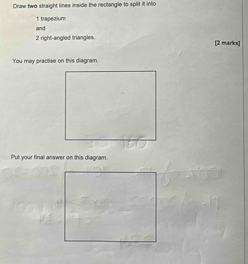 Draw two straight lines inside the rectangle to split it into
1 trapezium 
and
2 right-angled triangles. 
[2 marks] 
You may practise on this diagram. 
Put your final answer on this diagram.