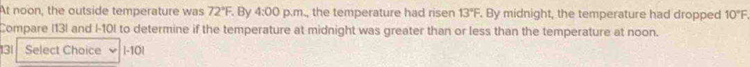 At noon, the outside temperature was 72°F. By 4:00 p.m., the temperature had ri sen 13°F. By midnight, the temperature had dropped 10°F. 
Compare I13I and I-10I to determine if the temperature at midnight was greater than or less than the temperature at noon. 
131 Select Choice l-10|