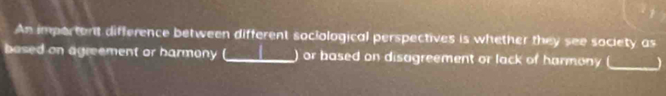 An importent difference between different sociological perspectives is whether they see society as 
based on agreement or harmony _) or based on disagreement or lack of harmony _)