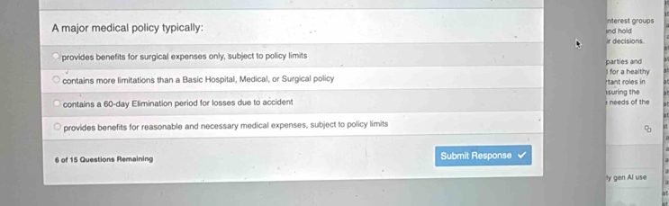 A major medical policy typically: nterest groups
ind hold
provides benefits for surgical expenses only, subject to policy limits ir decisions.
for a healthy
contains more limitations than a Basic Hospital, Medical, or Surgical policy parties and tant roles in
suring the
contains a 60-day Elimination period for losses due to accident : needs of the
provides benefits for reasonable and necessary medical expenses, subject to policy limits
6 of 15 Questions Remaining Submit Response
ly gen Al use
at