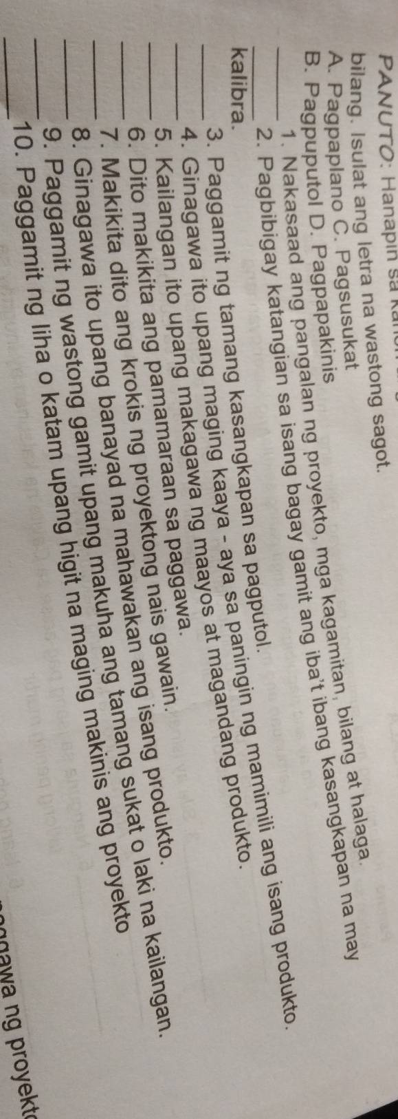 PANUTO: Hanapin sả kan
bilang. Isulat ang letra na wastong sagot.
A. Pagpaplano C. Pagsusukat
B. Pagpuputol D. Pagpapakinis 1. Nakasaad ang pangalan ng proyekto, mga kagamitan, bilang at halaga
2. Pagbibigay katangian sa isang bagay gamit ang iba't ibang kasangkapan na may
_4. Ginagawa ito upang maging kaaya - aya sa paningin ng mamimili ang isang produkto
kalibra.
_3. Paggamit ng tamang kasangkapan sa pagputol.
5. Kailangan ito upang makagawa ng maayos at magandang produkto.
_6. Dito makikita ang pamamaraan sa paggawa.
7. Makikita dito ang krokis ng proyektong nais gawain.
8. Ginagawa ito upang banayad na mahawakan ang isang produkto.
9. Paggamit ng wastong gamit upang makuha ang tamang sukat o laki na kailangan
_
_10. Paggamit ng liha o katam upang higit na maging makinis ang proyekto
nnawa ng proyekt