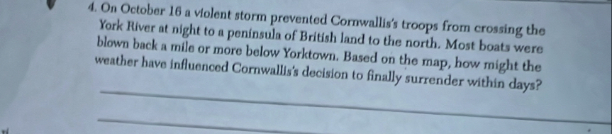 On October 16 a violent storm prevented Cornwallis's troops from crossing the 
York River at night to a peninsula of British land to the north. Most boats were 
blown back a mile or more below Yorktown. Based on the map, how might the 
_ 
weather have influenced Cornwallis's decision to finally surrender within days? 
_