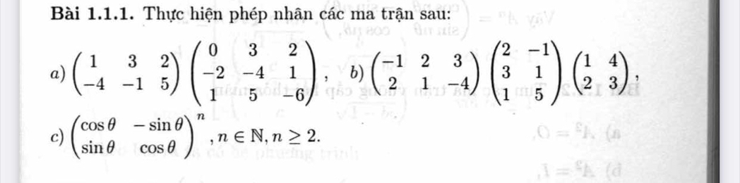 Thực hiện phép nhân các ma trận sau:
a) beginpmatrix 1&3&2 -4&-1&5endpmatrix beginpmatrix 0&3&2 -2&-4&1 1&5&-6endpmatrix b) beginpmatrix -1&2&3 2&1&-4endpmatrix beginpmatrix 2&-1 3&1 1&5endpmatrix beginpmatrix 1&4 2&3endpmatrix , 
c) beginpmatrix cos θ &-sin θ  sin θ &cos θ end(pmatrix)^n, n∈ N, n≥ 2.