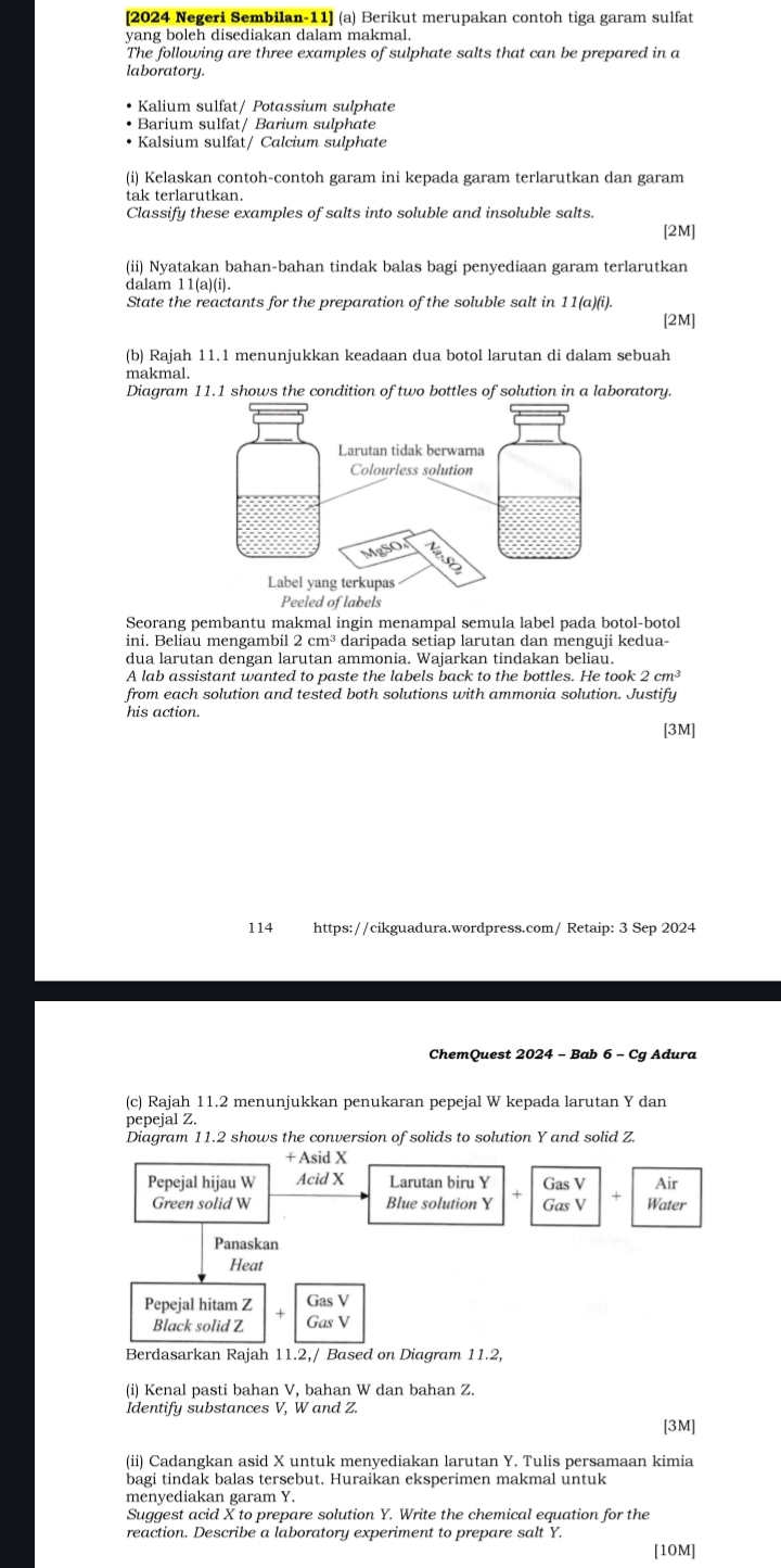 [2024 Negeri Sembilan-11] (a) Berikut merupakan contoh tiga garam sulfat
yang boleh disediakan dalam makmal.
The following are three examples of sulphate salts that can be prepared in a
laboratory.
Kalium sulfat/ Potassium sulphate
• Barium sulfat/ Barium sulphate
Kalsium sulfat/ Calcium sulphate
(i) Kelaskan contoh-contoh garam ini kepada garam terlarutkan dan garam
tak terlarutkan.
Classify these examples of salts into soluble and insoluble salts.
[2M]
(ii) Nyatakan bahan-bahan tindak balas bagi penyediaan garam terlarutkan
dalam 11(a)(i).
State the reactants for the preparation of the soluble salt in 11(a)(i).
[2M]
(b) Rajah 11.1 menunjukkan keadaan dua botol larutan di dalam sebuah
makmal.
Diagram 11.1 shows the condition of two bottles of solution in a laboratory.
Seorang pembantu makmal ingin menampal semula label pada botol-botol
ini. Beliau mengambil 2cm^3 daripada setiap larutan dan menguji kedua-
dua larutan dengan larutan ammonia. Wajarkan tindakan beliau.
A lab assistant wanted to paste the labels back to the bottles. He took 2cm^3
from each solution and tested both solutions with ammonia solution. Justify
his action.
[3M]
114  https://cikguadura.wordpress.com/ Retaip: 3 Sep 2024
ChemQuest 2024 - Bab 6 - Cg Adura
(c) Rajah 11.2 menunjukkan penukaran pepejal W kepada larutan Y dan
pepejal Z.
Diagram 11.2 shows the conversion of solids to solution Y and solid Z.
+ Asid X
Pepejal hijau W Acid X Larutan biru Y Gas V Air
Green solid W Blue solution Y Gas V Water
Panaskan
Heat
Pepejal hitam Z Gas V
Black solid Z Gas V
Berdasarkan Rajah 11.2,/ Based on Diagram 11.2,
(i) Kenal pasti bahan V, bahan W dan bahan Z.
Identify substances V, W and Z.
[3M]
(ii) Cadangkan asid X untuk menyediakan larutan Y. Tulis persamaan kimia
bagi tindak balas tersebut. Huraikan eksperimen makmal untuk
menyediakan garam Y.
Suggest acid X to prepare solution Y. Write the chemical equation for the
reaction. Describe a laboratory experiment to prepare salt Y.
[10M]