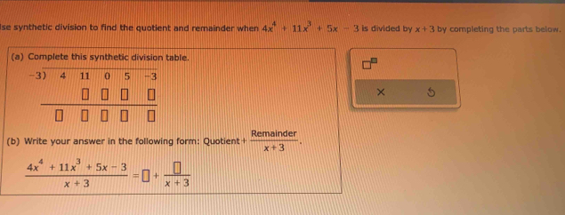 se synthetic division to find the quotient and remainder when 4x^4+11x^3+5x-3 is divided by x+3 by completing the parts below.
(a) Complete this synthetic division table.
× 5
(b) Write your answer in the following form: Quotient + Remainder/x+3 .
 (4x^4+11x^3+5x-3)/x+3 =□ + □ /x+3 