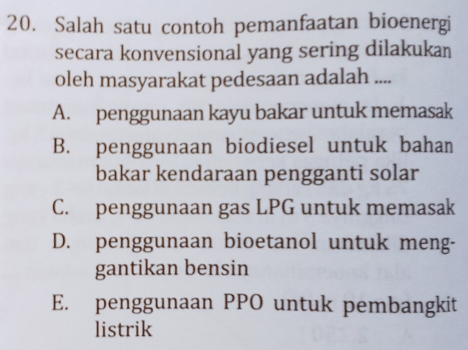 Salah satu contoh pemanfaatan bioenergi
secara konvensional yang sering dilakukan
oleh masyarakat pedesaan adalah ....
A. penggunaan kayu bakar untuk memasak
B. penggunaan biodiesel untuk bahan
bakar kendaraan pengganti solar
C. penggunaan gas LPG untuk memasak
D. penggunaan bioetanol untuk meng-
gantikan bensin
E. penggunaan PPO untuk pembangkit
listrik