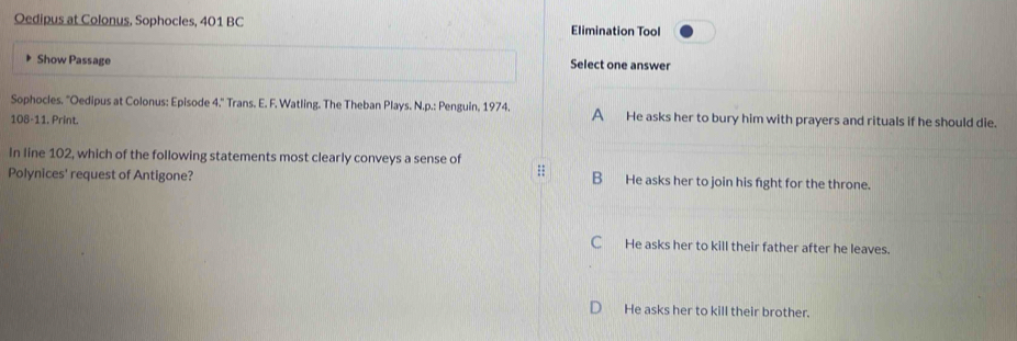 Oedipus at Colonus, Sophocles, 401 BC Elimination Tool
Show Passage Select one answer
Sophocles. 'Oedipus at Colonus: Episode 4.'' Trans. E. F. Watling. The Theban Plays. N.p.: Penguin, 1974. A He asks her to bury him with prayers and rituals if he should die.
108-11. Print.
In line 102, which of the following statements most clearly conveys a sense of
::
Polynices' request of Antigone? B He asks her to join his fight for the throne.
C He asks her to kill their father after he leaves.
He asks her to kill their brother.