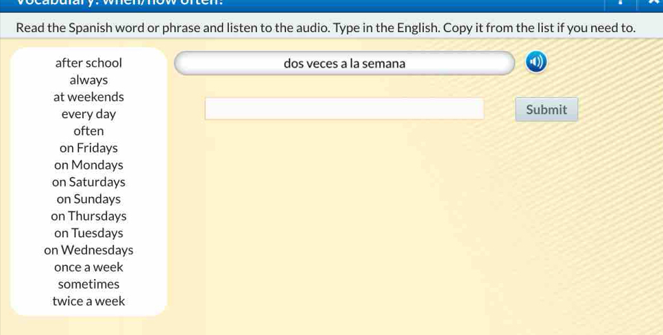 ocabulary. wen now orten.
Read the Spanish word or phrase and listen to the audio. Type in the English. Copy it from the list if you need to.
after school dos veces a la semana
always
at weekends
every day Submit
often
on Fridays
on Mondays
on Saturdays
on Sundays
on Thursdays
on Tuesdays
on Wednesdays
once a week
sometimes
twice a week