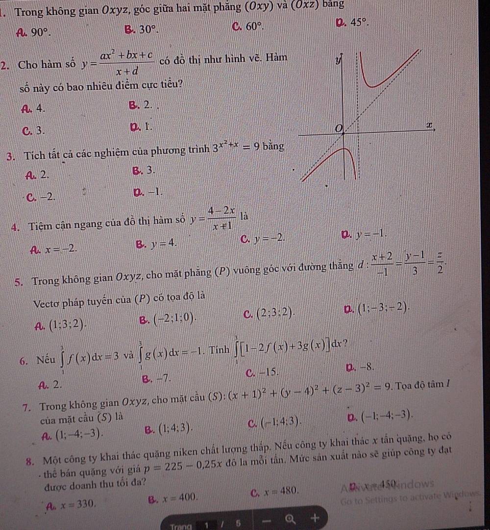 Trong không gian Oxyz, góc giữa hai mặt phăng (Oxy) va (Oxz) bāng
A. 90°.
B. 30°.
C. 60°.
D. 45°.
2. Cho hàm số y= (ax^2+bx+c)/x+d  có đồ thị như hình voverline e. Hàm
số này có bao nhiêu điểm cực tiểu?
A.4. B. 2. .
C. 3. 0、1. 
3. Tích tất cả các nghiệm của phương trình 3^(x^2)+x=9 bǎng
A. 2. B. 3.
C. −2. 0.−1.
4. Tiệm cận ngang của đồ thị hàm số y= (4-2x)/x+1  là
D. y=-1.
A. x=-2.
B. y=4.
C. y=-2.
5. Trong không gian Oxyz, cho mặt phẳng (P) vuông góc với đường thắng d :  (x+2)/-1 = (y-1)/3 = z/2 .
Vectơ pháp tuyển cua(P) có tọa độ là
A. (1;3;2). B. (-2;1;0). C. (2;3;2). D. (1;-3;-2).
6. Nếu ∈tlimits _1^(1f(x)dx=3 và ∈tlimits _0^3g(x)dx=-1. Tính ∈tlimits ^3)[1-2f(x)+3g(x)]dx ?
A. 2. B. -7. C. −15.
D. -8.
7. Trong không gian Oxyz, cho mặt cdot au(S):(x+1)^2+(y-4)^2+(z-3)^2=9.  Tọa độ tâm I
của mặt cầu (S) là D. (-1;-4;-3).
A. (1;-4;-3). B. (1;4;3). C. (-1;4;3).
8. Một công ty khai thác quặng niken chất lượng thấp. Nếu công ty khai thác x tần quặng, họ có
thể bán quặng với giá p=225-0,25x đô la mỗi tần, Mức sân xuất nào sẽ giúp công ty đạt
được doanh thu tối đa?
A. x=330. B. x=400. c. x=480. ADiwne 5 indows
o to Settings to activate Windows