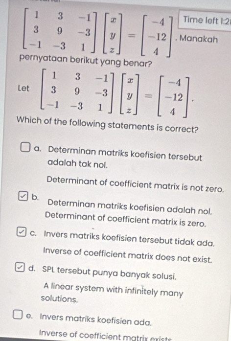 Time left 1:2
beginbmatrix 1&3&-1 3&9&-3 -1&-3&1endbmatrix beginbmatrix x y zendbmatrix =beginbmatrix -4 -12 4endbmatrix. Manakah
pernyataan berikut yang benar?
Let beginbmatrix 1&3&-1 3&9&-3 -1&-3&1endbmatrix beginbmatrix x y zendbmatrix =beginbmatrix -4 -12 4endbmatrix. 
Which of the following statements is correct?
a. Determinan matriks koefisien tersebut
adalah tak nol.
Determinant of coefficient matrix is not zero.
b. Determinan matriks koefisien adalah nol.
Determinant of coefficient matrix is zero.
c. Invers matriks koefisien tersebut tidak ada.
Inverse of coefficient matrix does not exist.
d. SPL tersebut punya banyak solusi.
A linear system with infinitely many
solutions.
e. Invers matriks koefisien ada.
Inverse of coefficient matrix exists