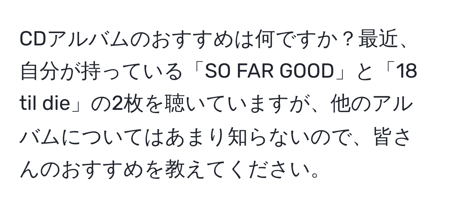 CDアルバムのおすすめは何ですか？最近、自分が持っている「SO FAR GOOD」と「18 til die」の2枚を聴いていますが、他のアルバムについてはあまり知らないので、皆さんのおすすめを教えてください。