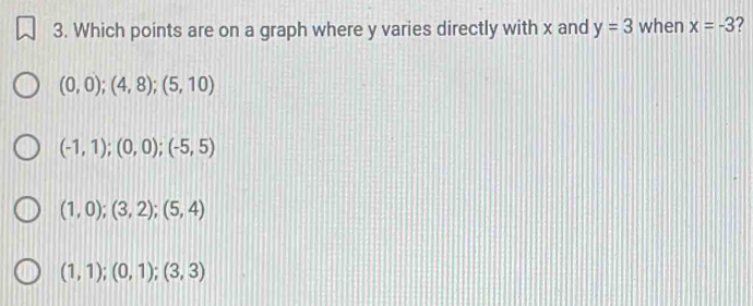 Which points are on a graph where y varies directly with x and y=3 when x=-3
(0,0);(4,8);(5,10)
(-1,1);(0,0); (-5,5)
(1,0);(3,2); (5,4)
(1,1); (0,1); (3,3)