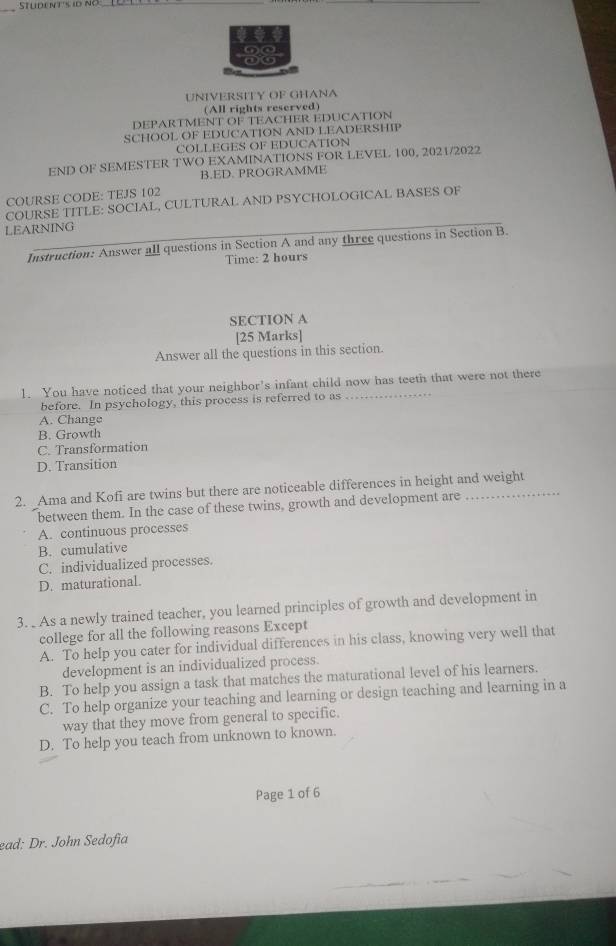 UNIVERSITY OF GHANA
(All rights reserved)
DEPARTMENT OF TEACHER EDUCATION
SCHOOL OF EDUCATION AND LEADERSHIP
COLLEGES OF EDUCATION
END OF SEMESTER TWO EXAMINATIONS FOR LEVEL 100, 2021/2022
B.ED. PROGRAMME
COURSE CODE: TEJS 102
COURSE TITLE: SOCIAL, CULTURAL AND PSYCHOLOGICAL BASES OF
LEARNING
Instruction: Answer all questions in Section A and any three questions in Section B.
Time: 2 hours
SECTION A
[25 Marks]
Answer all the questions in this section.
1. You have noticed that your neighbor's infant child now has teeth that were not there
before. In psychology, this process is referred to as
A. Change
B. Growth
C. Transformation
D. Transition
2. Ama and Kofi are twins but there are noticeable differences in height and weight
between them. In the case of these twins, growth and development are
A. continuous processes
B. cumulative
C. individualized processes.
D. maturational.
3. As a newly trained teacher, you learned principles of growth and development in
college for all the following reasons Except
A. To help you cater for individual differences in his class, knowing very well that
development is an individualized process.
B. To help you assign a task that matches the maturational level of his learners.
C. To help organize your teaching and learning or design teaching and learning in a
way that they move from general to specific.
D. To help you teach from unknown to known.
Page 1 of 6
ead: Dr. John Sedofia