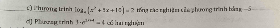 Phương trình log _4(x^2+5x+10)=2 tổng các nghiệm của phương trình bằng −5 
d) Phương trình 3· e^(2x+4)=4 có hai nghiệm