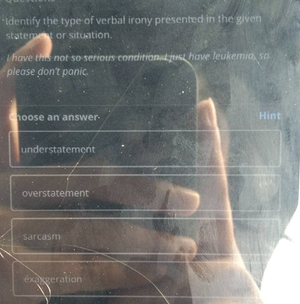Identify the type of verbal irony presented in the given
statement or situation.
I have this not so serious condition. I just have leukemia, so
please don't panic.
hoose an answer. Hint
understatement
overstatement
sarcasm
éxaggeration