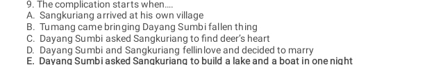 The complication starts when....
A. Sangkuriang arrived at his own village
B. Tumang came bringing Dayang Sumbi fallen thing
C. Dayang Sumbi asked Sangkuriang to find deer's heart
D. Dayang Sumbi and Sangkuriang fellinlove and decided to marry
E. Dayang Sumbi asked Sangkuriang to build a lake and a boat in one night