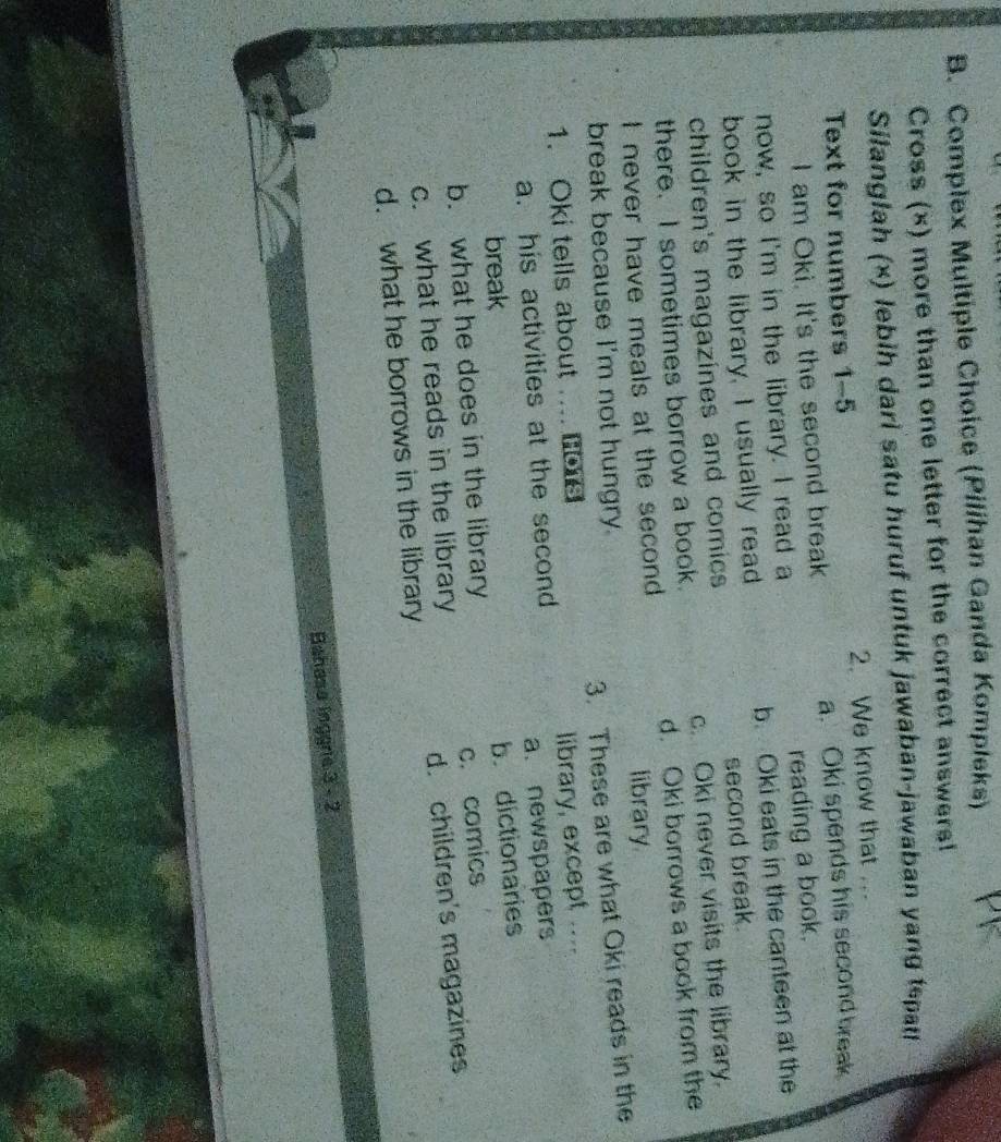 Complex Multiple Choice (Pilihan Ganda Kompleks)
Cross (×) more than one letter for the correct answers!
Silanglah (×) lebih dari satu huruf untuk jawaban-jawaban yang tepati
Text for numbers 1-5 2. We know that .
L am Oki. It's the second break a. Oki spends his second break
now, so I'm in the library. I read a reading a book.
book in the library, I usually read b. Oki eats in the canteen at the
children's magazines and comics second break.
there. I sometimes borrow a book. c. Oki never visits the library.
I never have meals at the second d. Oki borrows a book from the
library
break because I'm not hungry.
1. Oki tells about .... e 3. These are what Oki reads in the
a. his activities at the second library, except ....
a. newspapers
break
b. what he does in the library b. dictionaries
c. what he reads in the library c. comics
d. what he borrows in the library d. children's magazines
Bahasa inggre 3 - 2