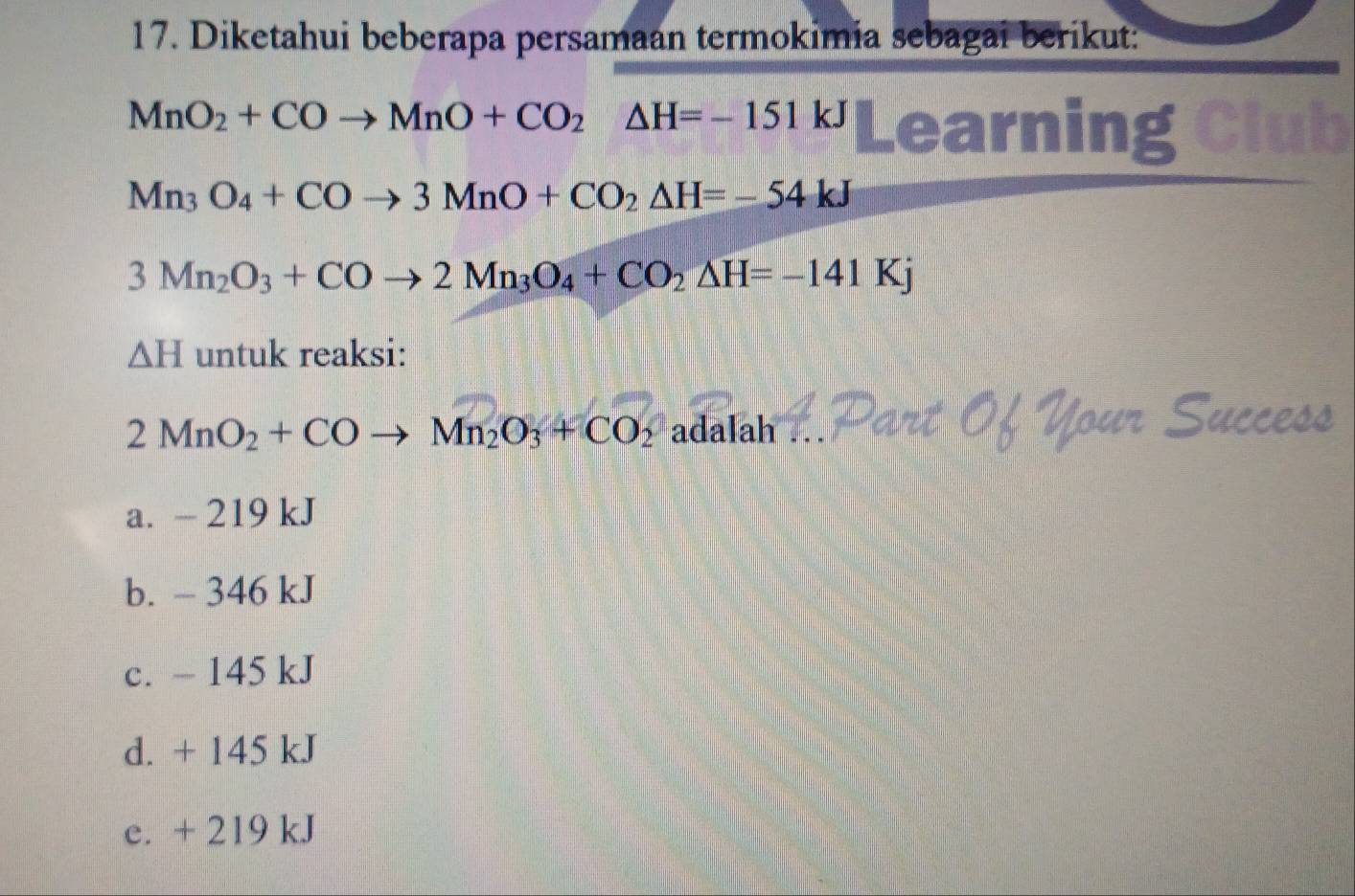 Diketahui beberapa persamaan termokimia sebagai berikut:
MnO_2+COto MnO+CO_2△ H=-151kJ Learning Club
Mn_3O_4+COto 3MnO+CO_2△ H=-54kJ
3Mn_2O_3+COto 2Mn_3O_4+CO_2△ H=-141Kj
△ H untuk reaksi:
2MnO_2+COto Mn_2O_3+CO_2 adalah ... 
Cucces
a. - 219 kJ
b. - 346 kJ
c. - 145 kJ
d. + 145 kJ
e. + 219 kJ