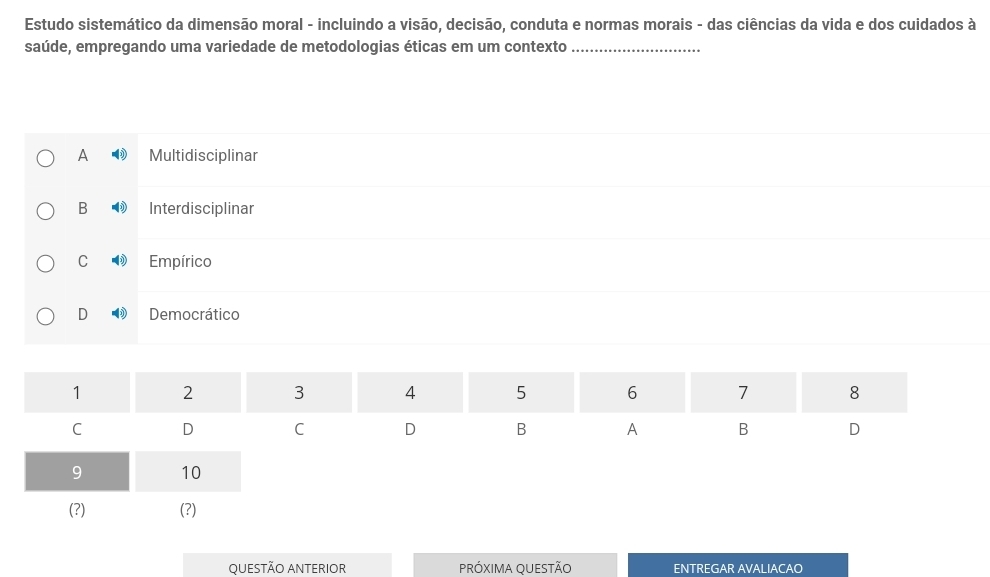 Estudo sistemático da dimensão moral - incluindo a visão, decisão, conduta e normas morais - das ciências da vida e dos cuidados à
saúde, empregando uma variedade de metodologias éticas em um contexto_
A Multidisciplinar
B Interdisciplinar
C Empírico
D Democrático
QUESTÃO ANTERIOR PRÓXIMA QUESTÃO ENTREGAR AVALIACAO