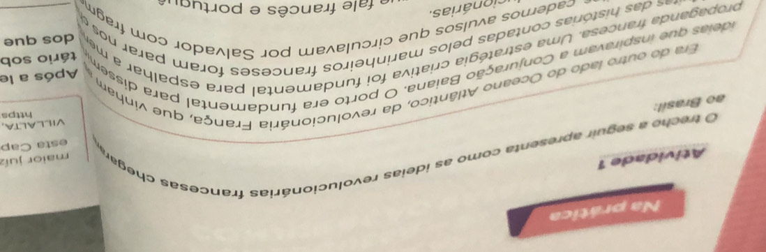 Na prática 
Atividade 1 
O trecho a seguir apresenta como as ideias revolucionárias francesas chegar maior juíz 
esta Cap 
VILLALTA, 
https 
ao Brasil: 
Era do outro lado do Oceano Atlântico, da revolucionária França, que vinham 
ideias que inspiravam a Conjuração Baiana. O porto era fundamental para dissem Após a le 
tário sob 
propaganda francesa. Uma estratégia criativa foi fundamental para espalhar a men_ 
dos que 
as histórias contadas pelos marinheiros franceses foram parar no 
- cadernos avulsos que circulavam por Salvador com fragm 
cio n árias. 
fale francês e portuqu