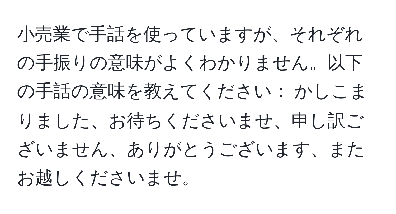 小売業で手話を使っていますが、それぞれの手振りの意味がよくわかりません。以下の手話の意味を教えてください： かしこまりました、お待ちくださいませ、申し訳ございません、ありがとうございます、またお越しくださいませ。