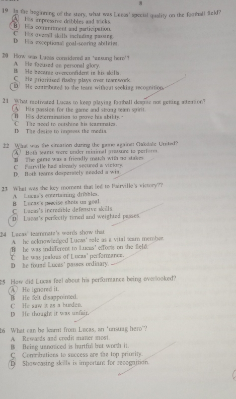 8
19 In the beginning of the story, what was Lucas' special quality on the football field?
A His impressive dribbles and tricks.
B) His commitment and participation.
C His overall skills including passing
D His exceptional goal-scoring abilities.
20 How was Lucas considered an ‘unsung hero’?
A He focused on personal glory.
B He became overconfident in his skills.
C He prioritised flashy plays over teamwork.
D He contributed to the team without seeking recognition.
21 What motivated Lucas to keep playing football despue not getting attention?
His passion for the game and strong team spirit.
B His determination to prove his ability.
C The need to outshine his teammates
D The desire to impress the media.
22 What was the situation during the game against Oakdale United?
A Both teams were under minimal pressure to perform
B The game was a friendly match with no stakes.
C Fairville had already secured a victory.
D. Both teams desperately needed a win.
23 What was the key moment that led to Fairville's victory??
A Lucas’s entertaining dribbles.
B Lucas's precise shots on goal.
C Lucas’s incredible defensive skills.
D Lucas's perfectly timed and weighted passes.
24 Lucas' teammate's words show that
A he acknowledged Lucas’ role as a vital team member.
B he was indifferent to Lucas' efforts on the field.
C£ he was jealous of Lucas’ performance.
D he found Lucas` passes ordinary.
25 How did Lucas feel about his performance being overlooked?
He ignored it.
B He felt disappointed.
C He saw it as a burden.
D He thought it was unfair.
26 What can be learnt from Lucas, an ‘unsung hero’?
A Rewards and credit matter most.
B Being unnoticed is hurtful but worth it.
C Contributions to success are the top priority.
D Showcasing skills is important for recognition.