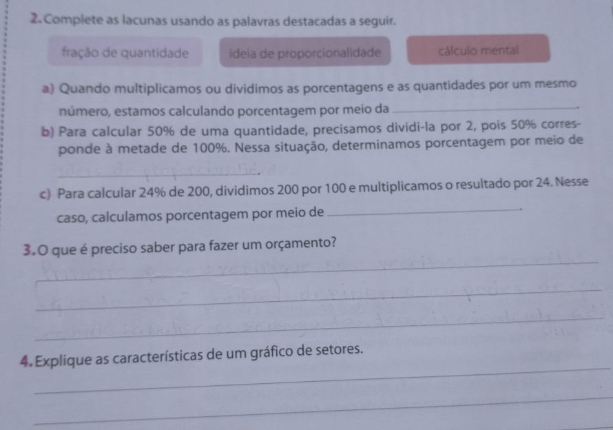 Complete as lacunas usando as palavras destacadas a seguir.
fração de quantidade ideia de proporcionalidade cálculo mental
a) Quando multiplicamos ou dividimos as porcentagens e as quantidades por um mesmo
número, estamos calculando porcentagem por meio da_
b) Para calcular 50% de uma quantidade, precisamos dividi-la por 2, pois 50% corres-
ponde à metade de 100%. Nessa situação, determinamos porcentagem por meio de
_
c) Para calcular 24% de 200, dividimos 200 por 100 e multiplicamos o resultado por 24. Nesse
caso, calculamos porcentagem por meio de_
3. 0 que é preciso saber para fazer um orçamento?
_
_
_
4. Explique as características de um gráfico de setores..
_
_