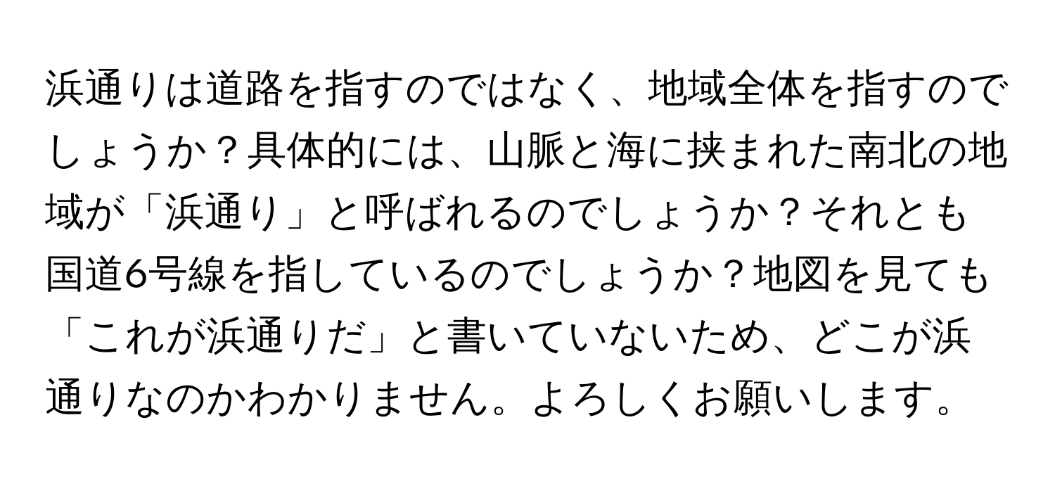 浜通りは道路を指すのではなく、地域全体を指すのでしょうか？具体的には、山脈と海に挟まれた南北の地域が「浜通り」と呼ばれるのでしょうか？それとも国道6号線を指しているのでしょうか？地図を見ても「これが浜通りだ」と書いていないため、どこが浜通りなのかわかりません。よろしくお願いします。