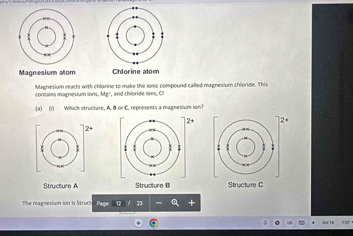 ail/u/17#nbox/FMfcg2GxJkSJCf2G3LbckwSk8RGpjtd87pfojector=1&messagent
Magnesium atom Chlorine atom
Magnesium reacts with chlorine to make the ionic compound called magnesium chloride. This
contains magnesium ions, Mg^2 , and chloride ions, CI
(a) (i) Which structure, A, B or C, represents a magnesium ion?
2+
+
Structure A Structure B Structure C
The magnesium ion is Struct Page 12 I 23
US Oct 18 7:37