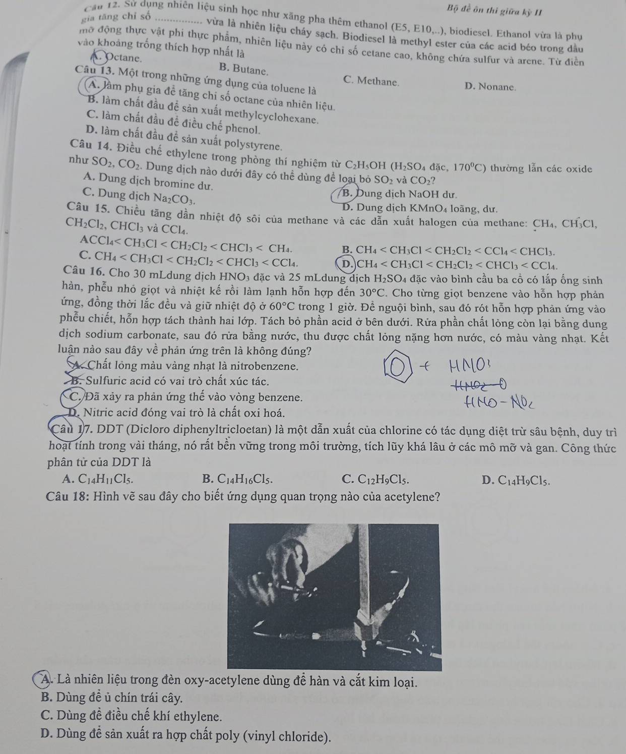 Bộ đề ôn thi giữa kỳ II
gia tăng chỉ số_
Cầu 12. Sử dụng nhiên liệu sinh học như xăng pha thêm ethanol (E5, E10,..), biodiesel. Ethanol vừa là phụ
vừa là nhiên liệu cháy sạch. Biodiesel là methyl ester của các acid béo trong đầu
mô động thực vật phi thực phẩm, nhiên liệu này có chỉ số cetane cao, không chứa sulfur và arene. Từ điễn
vào khoảng trống thích hợp nhất là. Octane. B. Butane. C. Methane.
Câu 13. Một trong những ứng dụng của toluene là
D. Nonane.
A. làm phụ gia đề tăng chi số octane của nhiên liệu.
B. làm chất đầu để sản xuất methylcyclohexane.
C. làm chất đầu đề điều chế phenol.
D. làm chất đầu đề sản xuất polystyrene.
Câu 14. Điều chế ethylene trong phòng thí nghiệm từ C_2F I₅OH (H_2SO_4 đặc, 170°C) thường lẫn các oxide
   
như SO_2,CO_2 Dung dịch nào dưới đây có thể dùng để loại bỏ SO_2 và CO_2 ?
A. Dung djch bromine du.
C. Dung dịch Na_2CO_3.
B. Dung dịch NaOH dư.
D. Dung dịch KMr O_4 loàng, dư.
Câu 15. Chiều tăng dần nhiệt độ sôi của methane và các dẫn xuất halogen của methane: CH₄, CH₃Cl,
CH_2Cl_2,CHCl_3 và CCl_4.
ACCl_4 B. CH_4
C. CH_4 D. CH_4
Câu 16. Cho 30 mLdung dịch HNO_3 đặc và 25 mLdung dịch H_2SO_4 doverline ac c vào bình cầu ba cồ có lắp ống sinh
hàn, phễu nhỏ giọt và nhiệt kế rồi làm lạnh hỗn hợp đến 30°C. Cho từng giọt benzene vào hỗn hợp phản
ứng, đồng thời lắc đều và giữ nhiệt độ ở 60°C trong 1 giờ. Để nguội bình, sau đó rót hỗn hợp phản ứng vào
phễu chiết, hỗn hợp tách thành hai lớp. Tách bỏ phần acid ở bên dưới. Rửa phần chất lỏng còn lại bằng dung
dịch sodium carbonate, sau đó rừa bằng nước, thu được chất lỏng nặng hơn nước, có màu vàng nhạt. Kết
luận nào sau đây về phản ứng trên là không đúng?
A. Chất lỏng màu vàng nhạt là nitrobenzene.
B. Sulfuric acid có vai trò chất xúc tác.
C. Đã xảy ra phản ứng thế vào vòng benzene.
D. Nitric acid đóng vai trò là chất oxi hoá.
Câu 17. DDT (Dicloro diphenyltricloetan) là một dẫn xuất của chlorine có tác dụng diệt trừ sâu bệnh, duy trì
hoạt tính trong vài tháng, nó rất bền vững trong môi trường, tích lũy khá lâu ở các mô mỡ và gan. Công thức
phân tử của DDT là
A. C_14H_11Cl_5. B. C_14H_16Cl_5 C. C_12H_9Cl_5 a D. C_14H_9Cl_5.
Câu 18: Hình vẽ sau đây cho biết ứng dụng quan trọng nào của acetylene?
A. Là nhiên liệu trong đèn oxy-acetylene dùng để hàn và cắt kim loại.
B. Dùng đề ủ chín trái cây.
C. Dùng đề điều chế khí ethylene.
D. Dùng để sản xuất ra hợp chất poly (vinyl chloride).