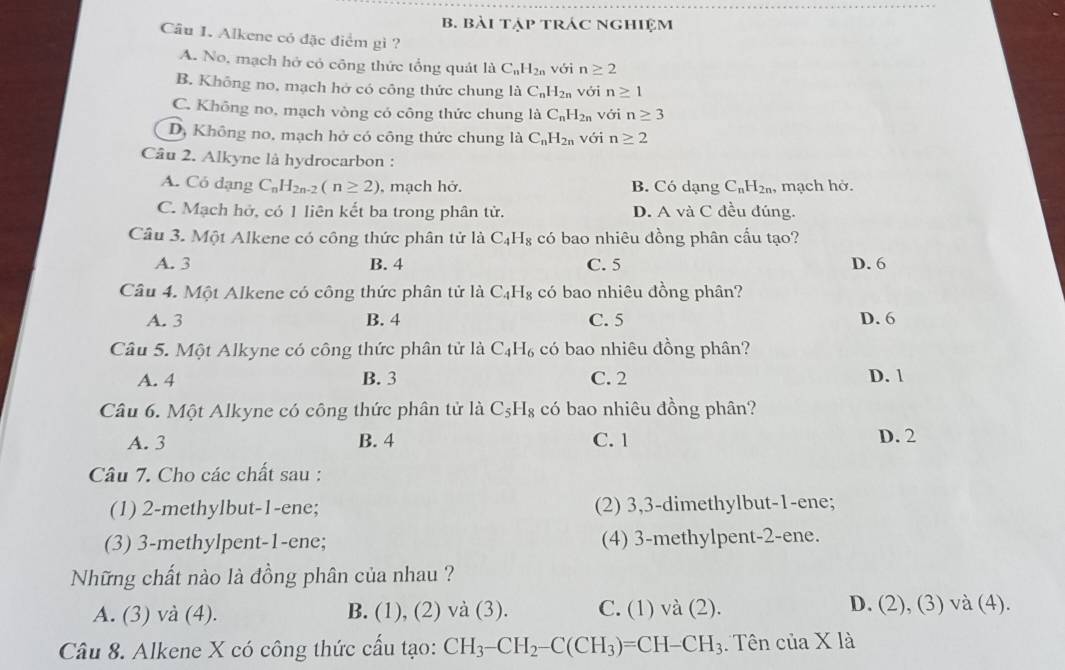 bài tập trác nghiệm
Câu I. Alkene có đặc điểm gì ?
A. No, mạch hở có công thức tổng quát là C_nH_2n với n≥ 2
B. Không no, mạch hở có công thức chung 1a C_nH_2n với n≥ 1
C. Không no, mạch vòng có công thức chung l_0C_nH_2n với n≥ 3
D, Không no, mạch hở có công thức chung là C_nH_2n với n≥ 2
Câu 2. Alkyne là hydrocarbon :
A. Có dạng C_nH_2n-2(n≥ 2) , mạch hở. B. Có dạng C_nH_2n. , mạch hờ.
C. Mạch hở, có 1 liên kết ba trong phân tử. D. A và C đều đúng.
Câu 3. Một Alkene có công thức phân tử là C_4H_8 có bao nhiêu đồng phân cầu tạo?
A. 3 B. 4 C. 5 D. 6
Câu 4. Một Alkene có công thức phân tử là C_4H_8 có bao nhiêu đồng phân?
A. 3 B. 4 C. 5 D. 6
Câu 5. Một Alkyne có công thức phân tử là C_4H_6 có bao nhiêu đồng phân?
A. 4 B. 3 C. 2 D. 1
Câu 6. Một Alkyne có công thức phân tử là C_5H_8 có bao nhiêu đồng phân?
A. 3 B. 4 C. 1 D. 2
Câu 7. Cho các chất sau :
(1) 2-methylbut-1-ene; (2) 3,3-dimethylbut-1-ene;
(3) 3-methylpent-1-ene; (4) 3-methylpent-2-ene.
Những chất nào là đồng phân của nhau ?
A. (3) và (4). B. (1), (2) và (3). C. (1) √ a(2 ). D. (2), (3) và (4).
Câu 8. Alkene X có công thức cấu tạo: CH_3-CH_2-C(CH_3)=CH-CH_3 Tên cia* 1a