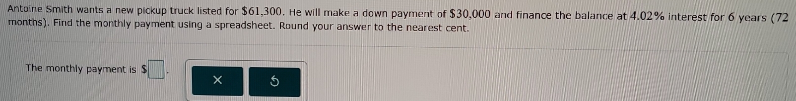 Antoine Smith wants a new pickup truck listed for $61,300. He will make a down payment of $30,000 and finance the balance at 4.02% interest for 6 years (72
months). Find the monthly payment using a spreadsheet. Round your answer to the nearest cent. 
The monthly payment is $□.