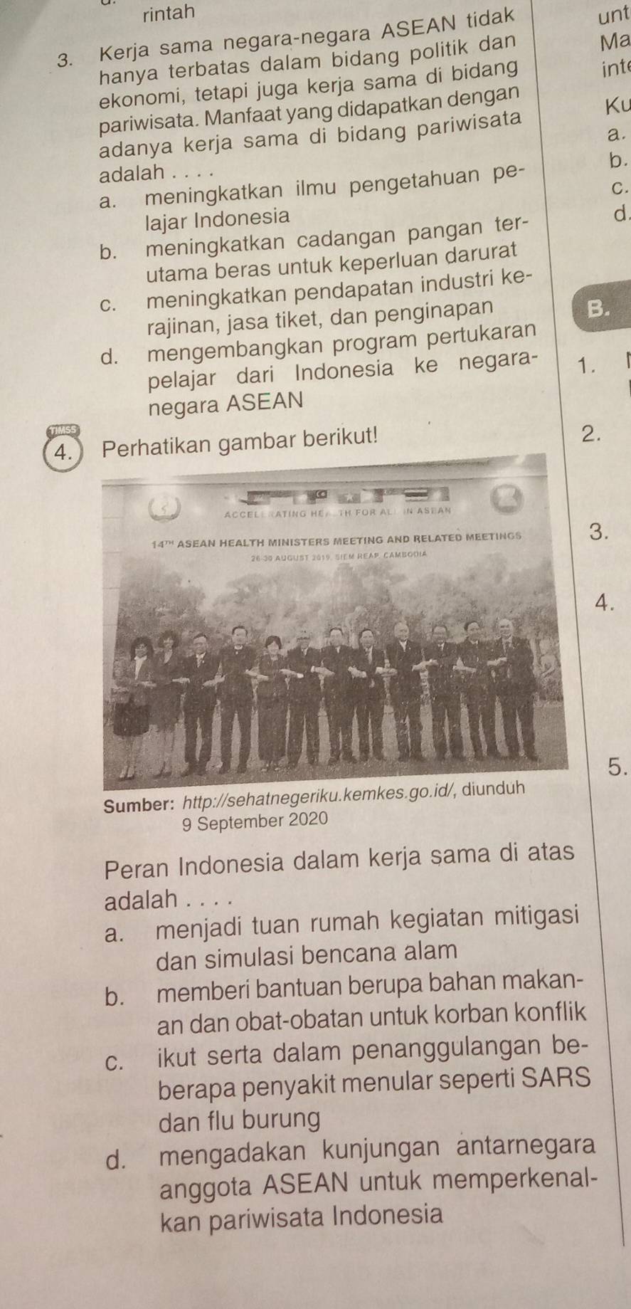 rintah
3. Kerja sama negara-negara ASEAN tidak unt
hanya terbatas dalam bidang politik dan
Ma
ekonomi, tetapi juga kerja sama di bidang int
pariwisata. Manfaat yang didapatkan dengan
Ku
a.
adanya kerja sama di bidang pariwisata
b.
adalah . . . .
C.
a. meningkatkan ilmu pengetahuan pe-
Iajar Indonesia
d
b. meningkatkan cadangan pangan ter-
utama beras untuk keperluan darurat
c. meningkatkan pendapatan industri ke-
rajinan, jasa tiket, dan penginapan
B.
d. mengembangkan program pertukaran
pelajar dari Indonesia ke negara- 1.
negara ASEAN
4. Perhatikan gambar berikut!
2.
3.
4.
5.
Sumber: http://sehatnegeriku.kemkes.go.id/, diunduh
9 September 2020
Peran Indonesia dalam kerja sama di atas
adalah . . . .
a. menjadi tuan rumah kegiatan mitigasi
dan simulasi bencana alam
b. memberi bantuan berupa bahan makan-
an dan obat-obatan untuk korban konflik
c. ikut serta dalam penanggulangan be-
berapa penyakit menular seperti SARS
dan flu burung
d. mengadakan kunjungan antarnegara
anggota ASEAN untuk memperkenal-
kan pariwisata Indonesia