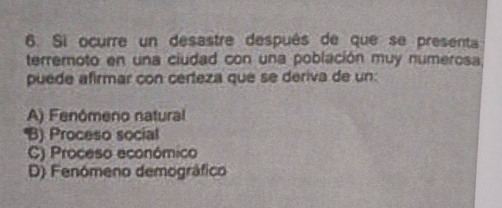 Si ocurre un desastre después de que se presenta
terremoto en una ciudad con una población muy numerosa
puede afirmar con cérteza que se deriva de un:
A) Fenómeno natural
B) Proceso social
C) Proceso económico
D) Fenómeno demográfico