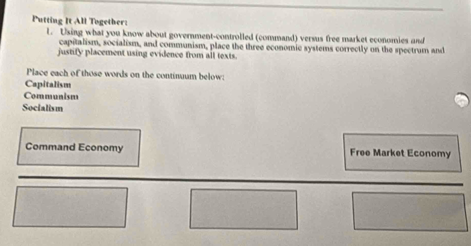 Putting It All Together: 
l. Using what you know about government-controlled (command) versus free market economies and 
capitalism, socialism, and communism, place the three economic systems correctly on the spectrum and 
justify placement using evidence from all texts. 
Place each of those words on the continuum below: 
Capitalism 
Communism 
Socialism 
Command Economy Free Market Economy