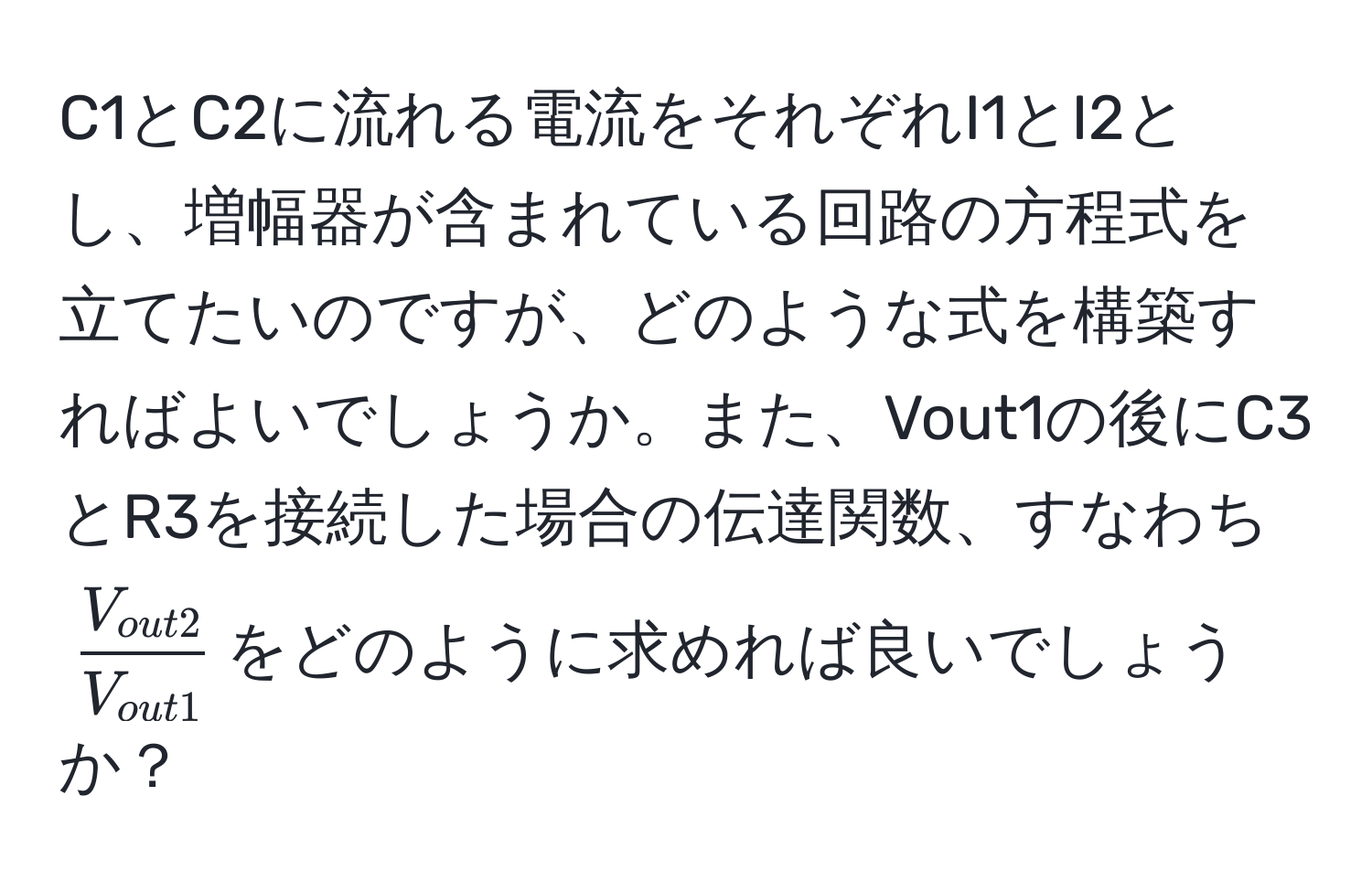 C1とC2に流れる電流をそれぞれI1とI2とし、増幅器が含まれている回路の方程式を立てたいのですが、どのような式を構築すればよいでしょうか。また、Vout1の後にC3とR3を接続した場合の伝達関数、すなわち$fracV_out2V_out1$をどのように求めれば良いでしょうか？