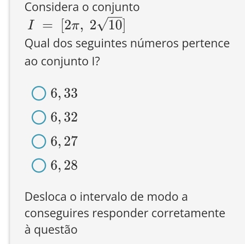 Considera o conjunto
I=[2π ,2sqrt(10)]
Qual dos seguintes números pertence
ao conjunto I?
6, 33
6, 32
6, 27
6, 28
Desloca o intervalo de modo a
conseguires responder corretamente
à questão