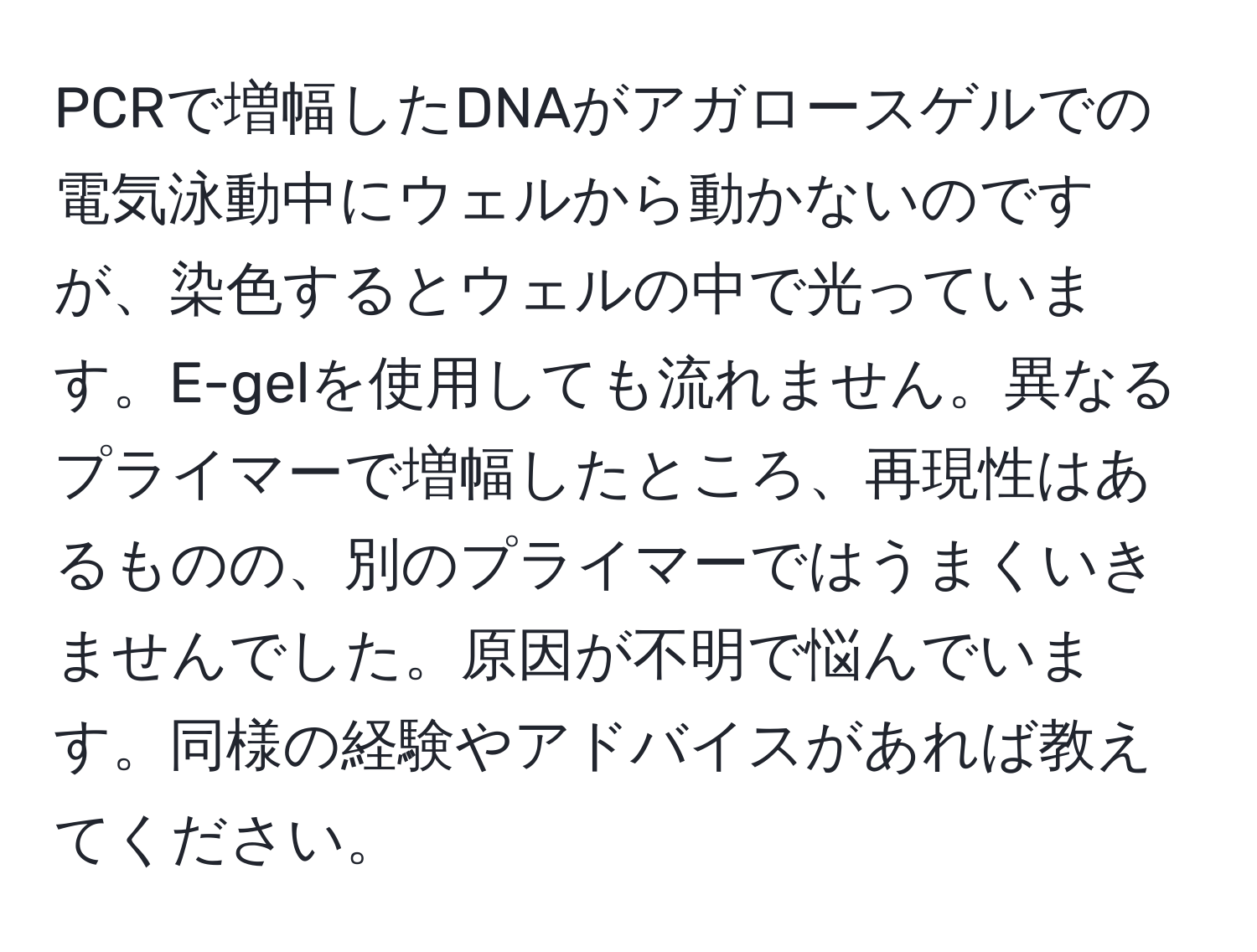 PCRで増幅したDNAがアガロースゲルでの電気泳動中にウェルから動かないのですが、染色するとウェルの中で光っています。E-gelを使用しても流れません。異なるプライマーで増幅したところ、再現性はあるものの、別のプライマーではうまくいきませんでした。原因が不明で悩んでいます。同様の経験やアドバイスがあれば教えてください。