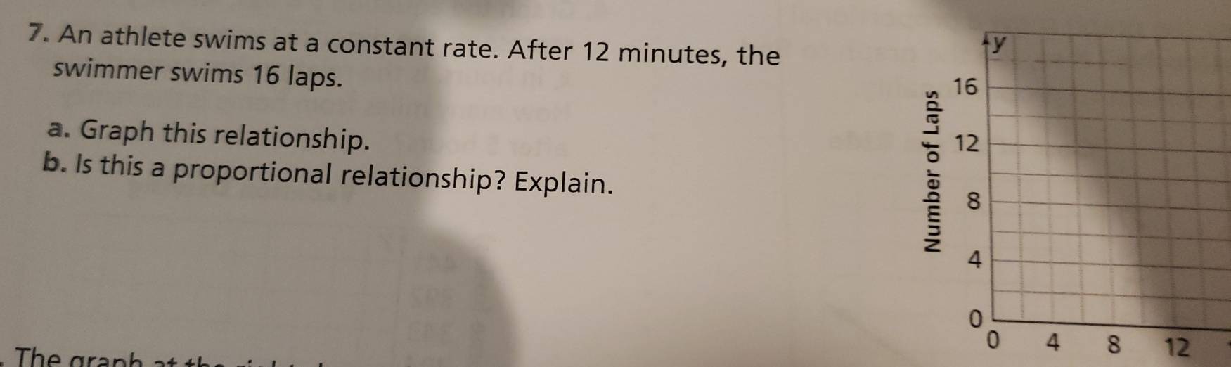 An athlete swims at a constant rate. After 12 minutes, the 
swimmer swims 16 laps. 
a. Graph this relationship. 
; 
b. Is this a proportional relationship? Explain. 
The ar
12