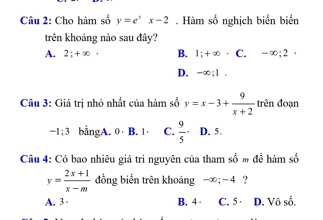 Cho hàm số y=e^xx-2. Hàm số nghịch biến biến
trên khoảng nào sau đây?
A. 2; +∞ · B. 1; +∞ · C. -∞; 2 ·
D. -∞; 1.
Câu 3: Giá trị nhỏ nhất của hàm số y=x-3+ 9/x+2  trên đoạn
−1; 3 bằngA. 0 · B. 1 · C.  9/5  D. 5.
Câu 4: Có bao nhiêu giá tri nguyên của tham số m để hàm số
y= (2x+1)/x-m  đồng biến trên khoảng -∞; -4 ?
A. 3 · B. 4 · C. 5 · D. Vô số.