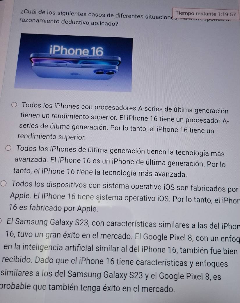 Tiempo restante 1:19:57
¿Cuál de los siguientes casos de diferentes situaciones, no e on
razonamiento deductivo aplicado?
Todos los iPhones con procesadores A-series de última generación
tienen un rendimiento superior. El iPhone 16 tiene un procesador A-
series de última generación. Por lo tanto, el iPhone 16 tiene un
rendimiento superior.
Todos los iPhones de última generación tienen la tecnología más
avanzada. El iPhone 16 es un iPhone de última generación. Por lo
tanto, el iPhone 16 tiene la tecnología más avanzada.
Todos los dispositivos con sistema operativo iOS son fabricados por
Apple. El iPhone 16 tiene sistema operativo iOS. Por lo tanto, el iPhon
16 es fabricado por Apple.
El Samsung Galaxy S23, con características similares a las del iPhon
16, tuvo un gran éxito en el mercado. El Google Pixel 8, con un enfod
en la inteligencia artificial similar al del iPhone 16, también fue bien
recibido. Dado que el iPhone 16 tiene características y enfoques
similares a los del Samsung Galaxy S23 y el Google Pixel 8, es
probable que también tenga éxito en el mercado.